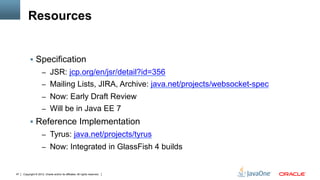 Resources


          §  Specification
                     –  JSR: jcp.org/en/jsr/detail?id=356
                     –  Mailing Lists, JIRA, Archive: java.net/projects/websocket-spec
                     –  Now: Early Draft Review
                     –  Will be in Java EE 7
          §  Reference Implementation
                     –  Tyrus: java.net/projects/tyrus
                     –  Now: Integrated in GlassFish 4 builds


47   Copyright © 2012, Oracle and/or its affiliates. All rights reserved.
 