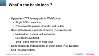 What’s the basic idea ?


         §  Upgrade HTTP to upgrade to WebSocket
                    –  Single TCP connection
                    –  Transparent to proxies, firewalls, and routers
         §  Send data frames in both direction (Bi-directional)
                    –  No headers, cookies, authentication
                    –  No security overhead
                    –  “ping”/”pong” frames for keep-alive
         §  Send message independent of each other (Full Duplex)
         §  End the connection
6   Copyright © 2012, Oracle and/or its affiliates. All rights reserved.
 