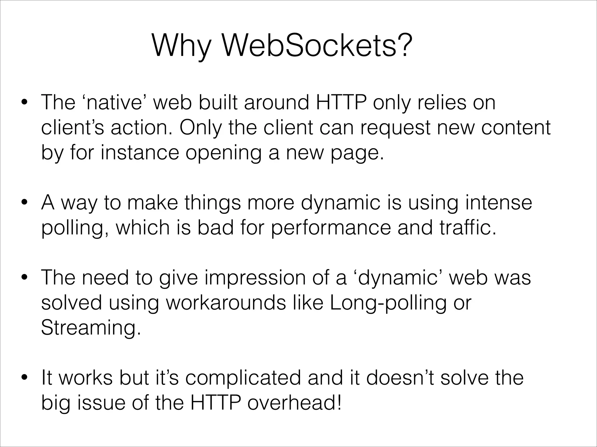Why WebSockets?
• The ‘native’ web built around HTTP only relies on
client’s action. Only the client can request new content
by for instance opening a new page.
• A way to make things more dynamic is using intense
polling, which is bad for performance and trafﬁc.
• The need to give impression of a ‘dynamic’ web was
solved using workarounds like Long-polling or
Streaming.
• It works but it’s complicated and it doesn’t solve the
big issue of the HTTP overhead!
 