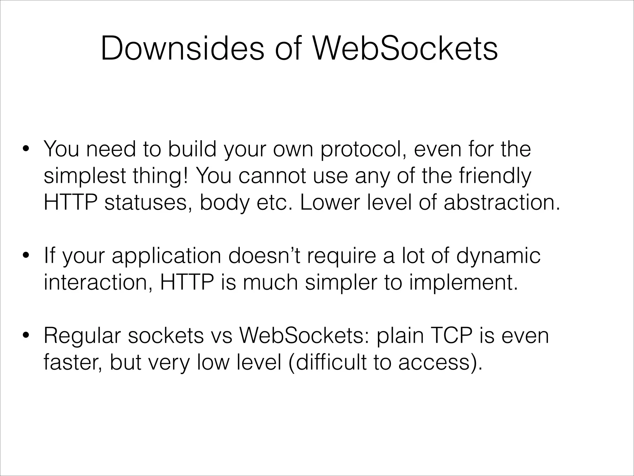 Downsides of WebSockets
• You need to build your own protocol, even for the
simplest thing! You cannot use any of the friendly
HTTP statuses, body etc. Lower level of abstraction.
• If your application doesn’t require a lot of dynamic
interaction, HTTP is much simpler to implement.
• Regular sockets vs WebSockets: plain TCP is even
faster, but very low level (difﬁcult to access).
 