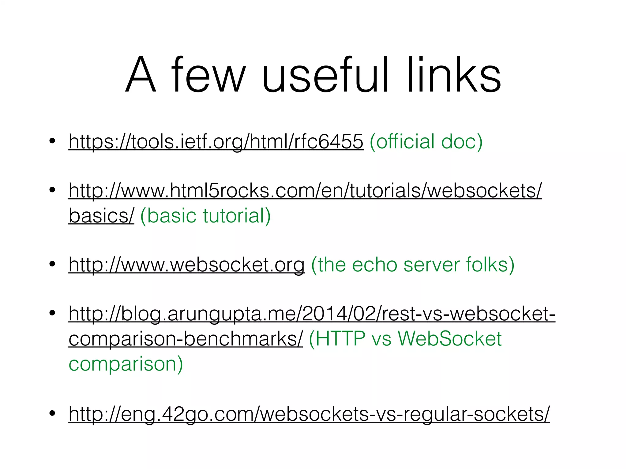 A few useful links
• https://tools.ietf.org/html/rfc6455 (ofﬁcial doc)
• http://www.html5rocks.com/en/tutorials/websockets/
basics/ (basic tutorial)
• http://www.websocket.org (the echo server folks)
• http://blog.arungupta.me/2014/02/rest-vs-websocket-
comparison-benchmarks/ (HTTP vs WebSocket
comparison)
• http://eng.42go.com/websockets-vs-regular-sockets/
 