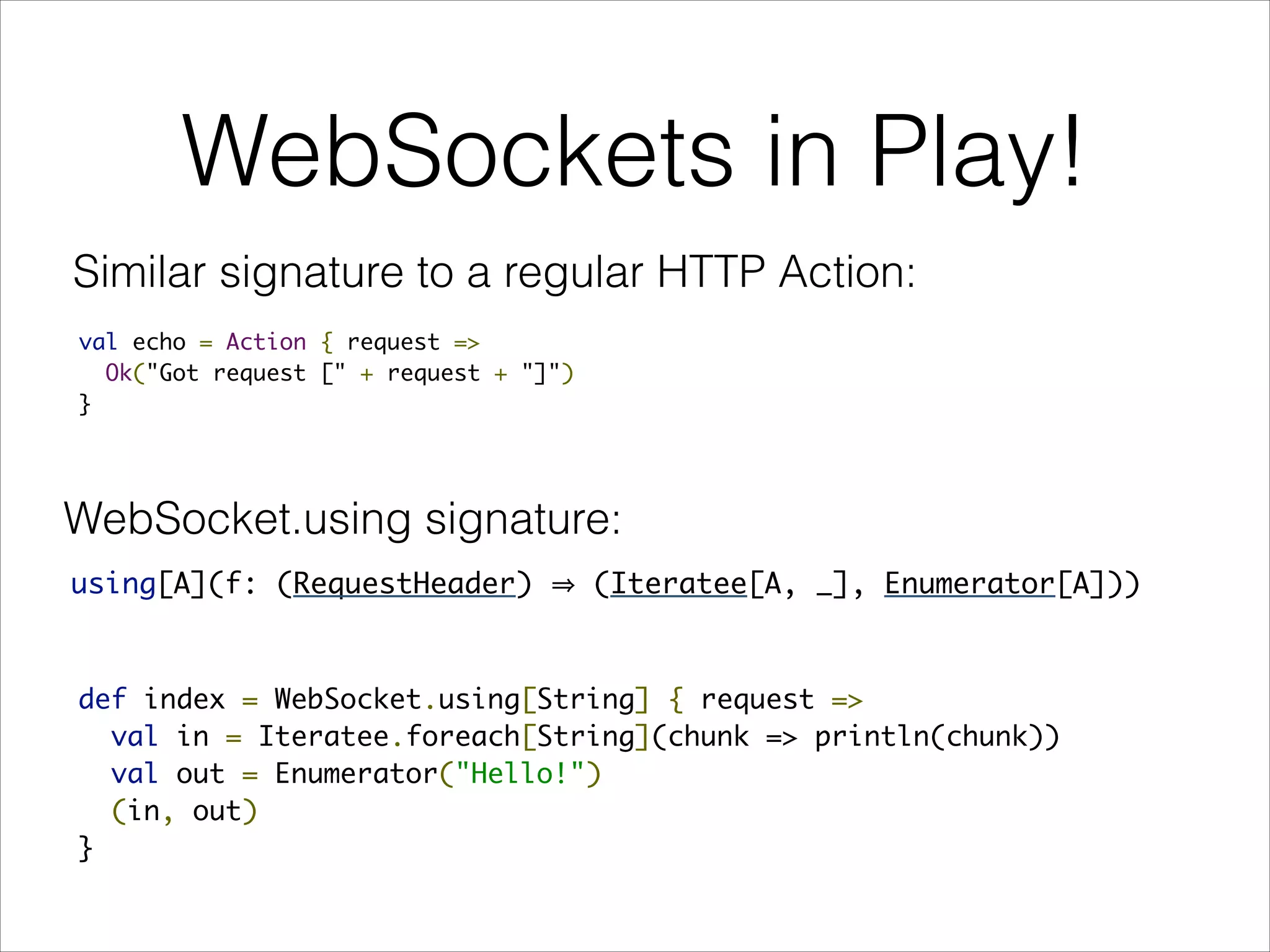 WebSockets in Play!
Similar signature to a regular HTTP Action:
val echo = Action { request =>
Ok("Got request [" + request + "]")
}
def index = WebSocket.using[String] { request =>
val in = Iteratee.foreach[String](chunk => println(chunk))
val out = Enumerator("Hello!")
(in, out)
}
using[A](f: (RequestHeader) (Iteratee[A, _], Enumerator[A]))
WebSocket.using signature:
 