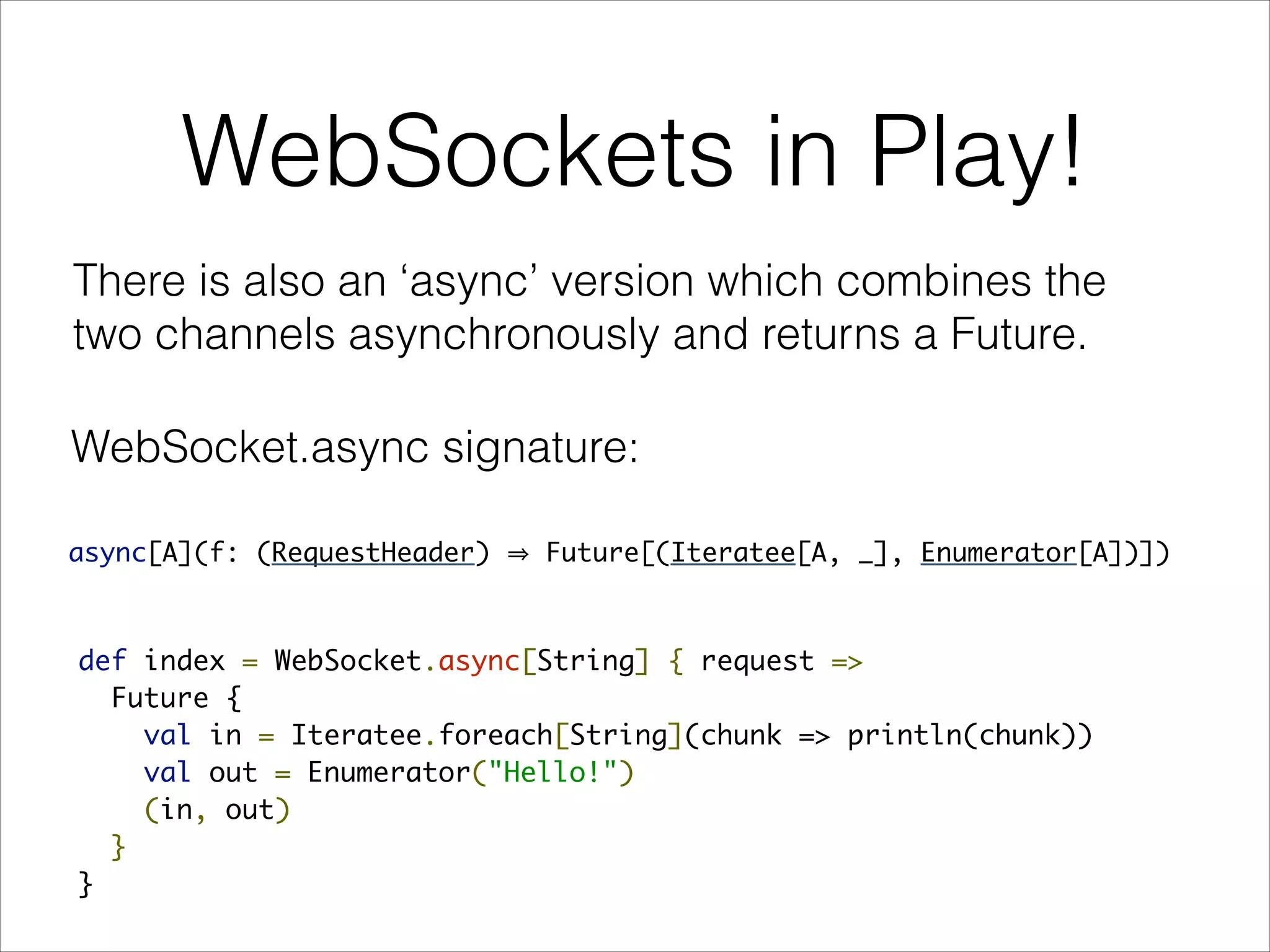 WebSockets in Play!
There is also an ‘async’ version which combines the
two channels asynchronously and returns a Future.
def index = WebSocket.async[String] { request =>
Future {
val in = Iteratee.foreach[String](chunk => println(chunk))
val out = Enumerator("Hello!")
(in, out)
}
}
async[A](f: (RequestHeader) Future[(Iteratee[A, _], Enumerator[A])])
WebSocket.async signature:
 