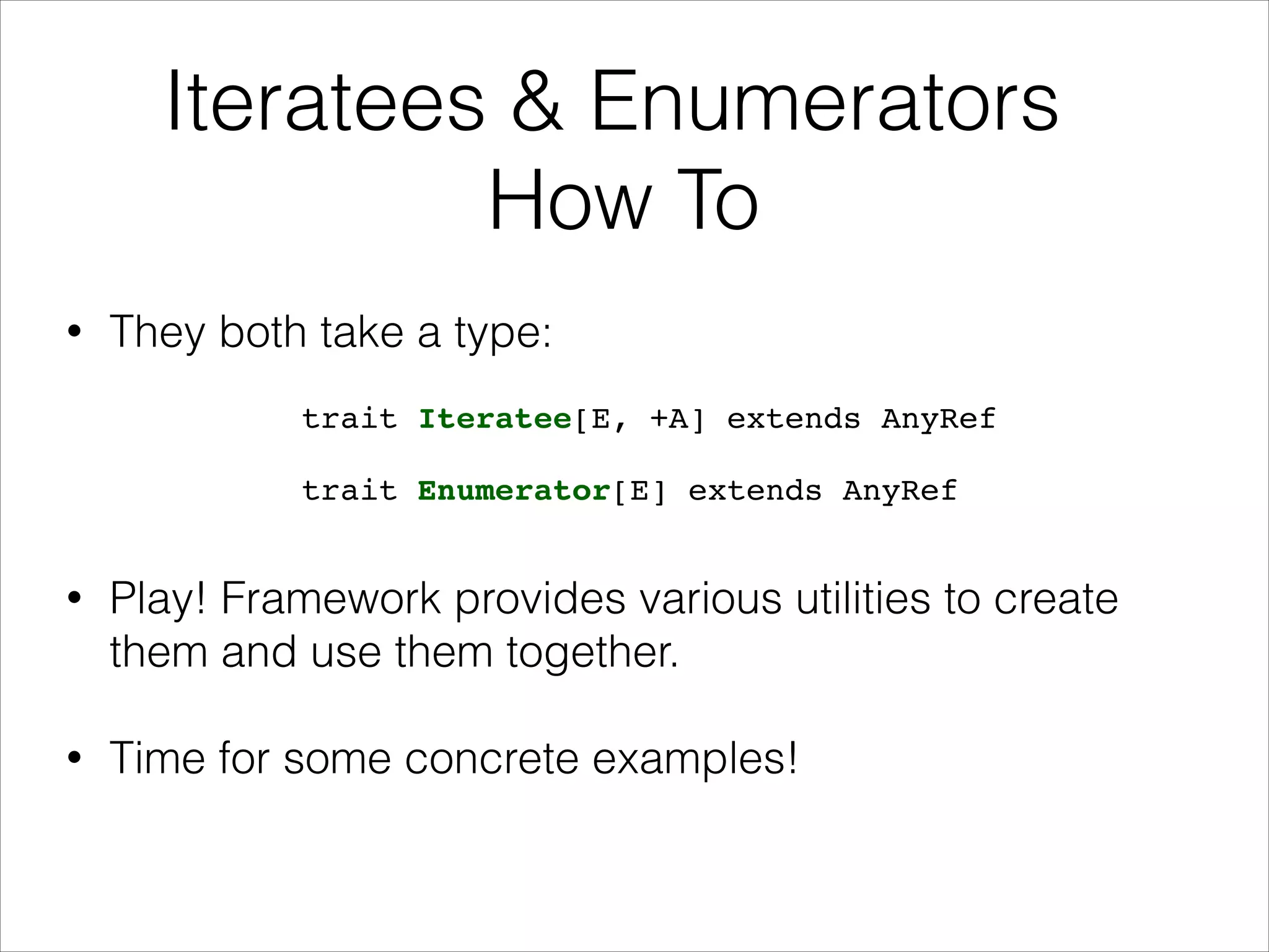 Iteratees & Enumerators
How To
• They both take a type:
• Play! Framework provides various utilities to create
them and use them together.
• Time for some concrete examples!
trait Iteratee[E, +A] extends AnyRef
trait Enumerator[E] extends AnyRef
 