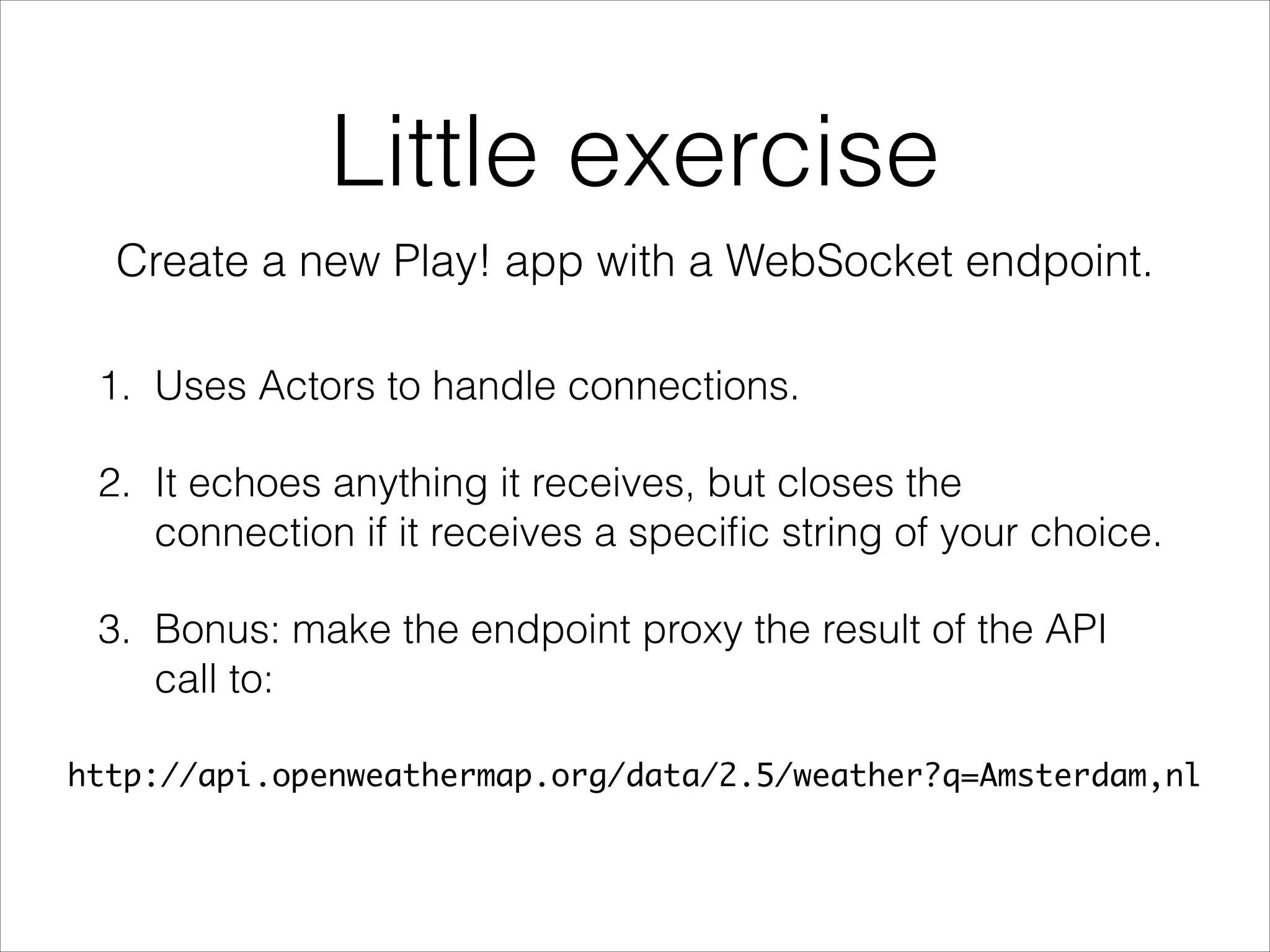 WebSockets in Play!
Even though you can wrap the pair (Iteratee, Enumerator) into
an Actor, the framework also offers a way to manage a
WebSocket using actors out of the box. The signature of the
accept function is unusual: a function that returns a function
which takes an ActorRef and returns the Props of an actor!
acceptWithActor[A, B](f: (RequestHeader) (ActorRef) Props)
There is also a way to reject a Websocket connection:
tryAcceptWithActor[A, B](f: (RequestHeader) Future[Either[Result,
(ActorRef) Props]])
Return Left to reject or Right(WebsocketActor.Props) to accept.
 