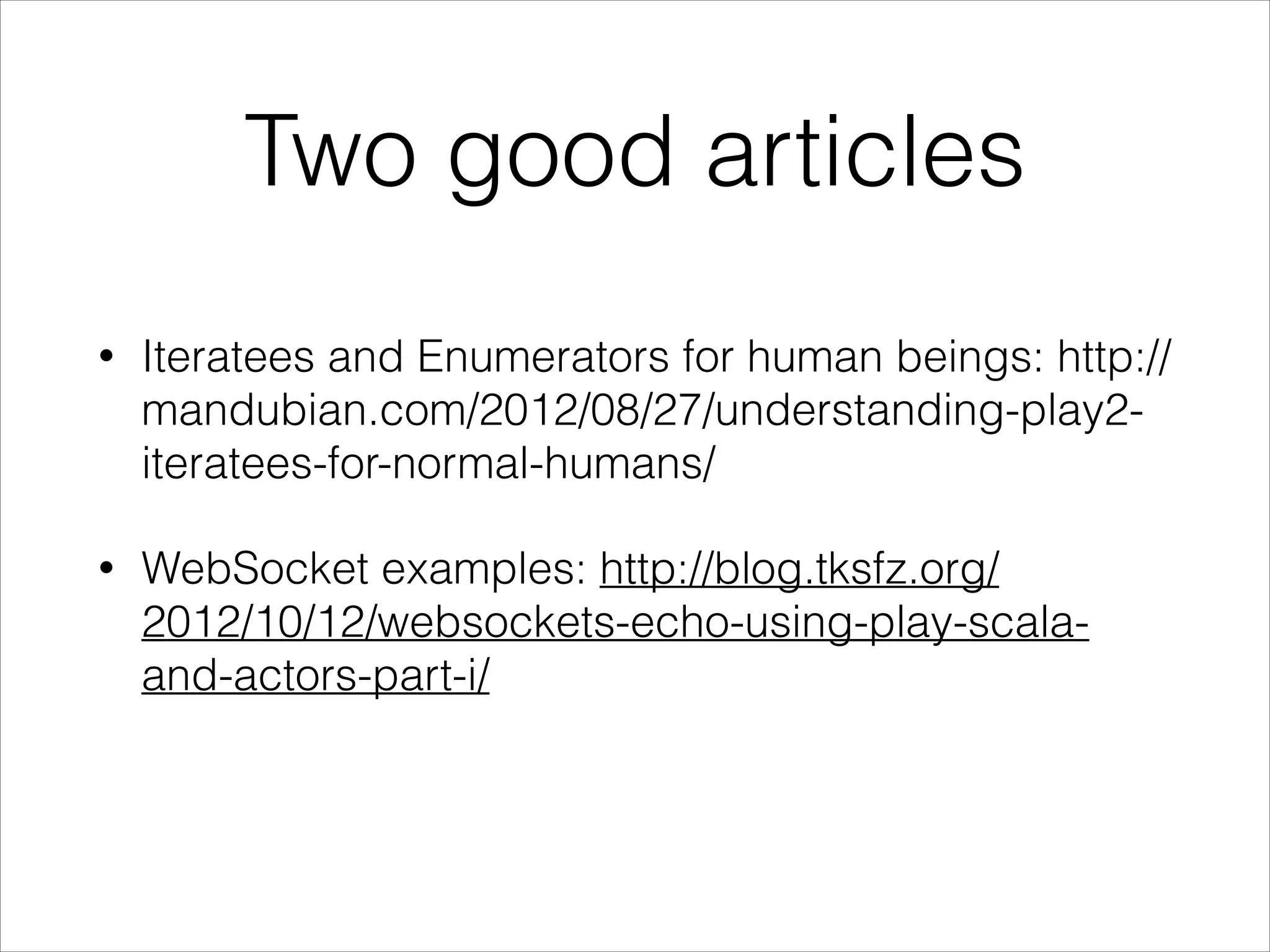 def index = WebSocket.acceptWithActor[String, String] { request => out =>
WebsocketActor.props(out)
}
object MyWebSocketActor {
def props(out: ActorRef) = Props(new WebsocketActor(out))
}
class WebsocketActor(out: ActorRef) extends Actor {
def receive = {
case msg: String =>
out ! ("I received your message: " + msg)
}
}
WebSockets in Play!
 