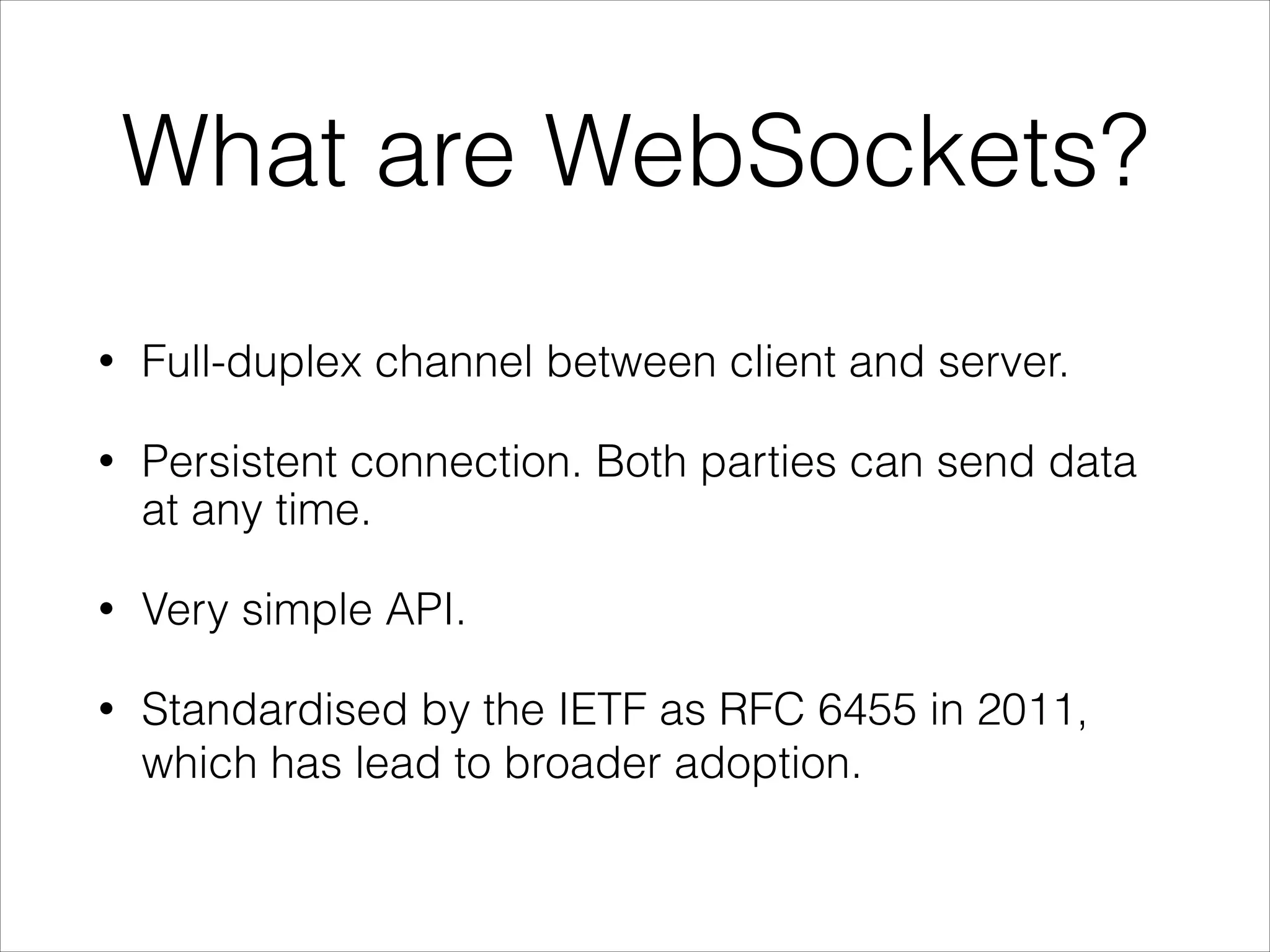 What are WebSockets?
• Full-duplex channel between client and server.
• Persistent connection. Both parties can send data
at any time.
• Very simple API.
• Standardised by the IETF as RFC 6455 in 2011,
which has lead to broader adoption.
 