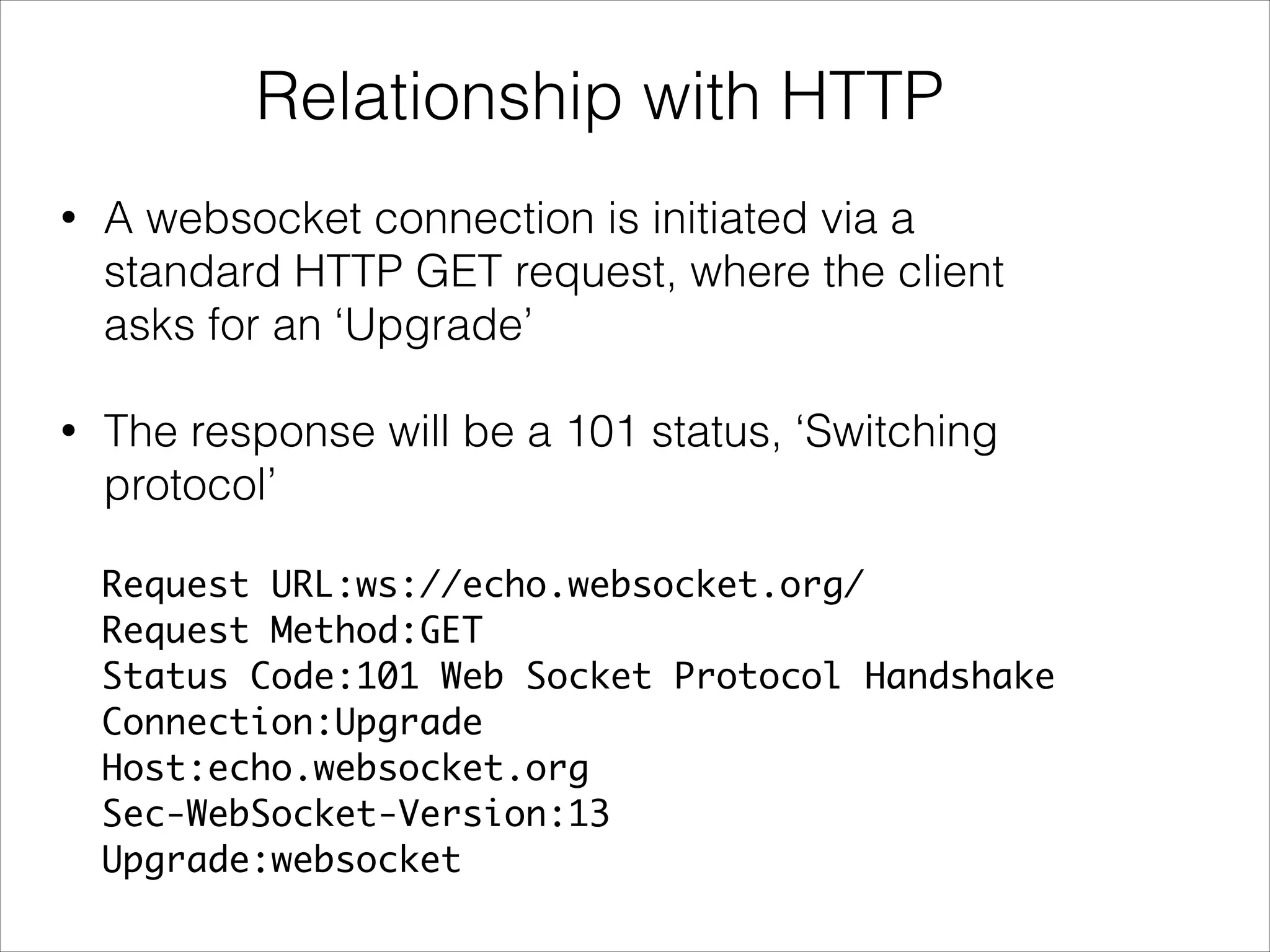 Request URL:ws://echo.websocket.org/
Request Method:GET
Status Code:101 Web Socket Protocol Handshake
Connection:Upgrade
Host:echo.websocket.org
Sec-WebSocket-Version:13
Upgrade:websocket
Relationship with HTTP
• A websocket connection is initiated via a
standard HTTP GET request, where the client
asks for an ‘Upgrade’
• The response will be a 101 status, ‘Switching
protocol’
 