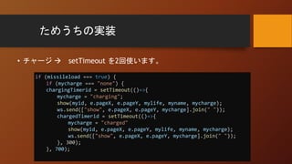 ためうちの実装
• チャージ  setTimeout を2回使います。
if (missileload === true) {
if (mycharge === "none") {
chargingTimerid = setTimeout(()=>{
mycharge = "charging";
show(myid, e.pageX, e.pageY, mylife, myname, mycharge);
ws.send(["show", e.pageX, e.pageY, mycharge].join(" "));
chargedTimerid = setTimeout(()=>{
mycharge = "charged"
show(myid, e.pageX, e.pageY, mylife, myname, mycharge);
ws.send(["show", e.pageX, e.pageY, mycharge].join(" "));
}, 300);
}, 700);
 