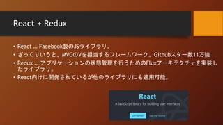 React + Redux
• React … Facebook製のJSライブラリ。
• ざっくりいうと、MVCのVを担当するフレームワーク。Githubスター数11万強
• Redux … アプリケーションの状態管理を行うためのFluxアーキテクチャを実装し
たライブラリ。
• React向けに開発されているが他のライブラリにも適用可能。
 
