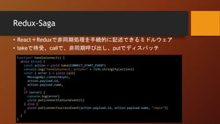 Redux-Saga
• React＋Reduxで非同期処理を手続的に記述できるミドルウェア
• takeで待受、callで、非同期呼び出し、putでディスパッチ
function* handleConnect() {
while (true) {
const action = yield take(CONNECT_START_EVENT)
console.log("handleConnect: action=" + JSON.stringify(action))
const { error } = yield call(
MessageApi.connectAsync,
action.payload.id,
action.payload.name,
)
if (error) {
console.log(error)
yield put(connectFailureEvent())
} else {
yield put(connectSuccessEvent(action.payload.id, action.payload.name, "/main"))
}
}
}
 