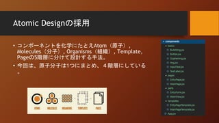 Atomic Designの採用
• コンポーネントを化学にたとえAtom（原子）,
Molecules（分子）, Organisms（組織）, Template,
Pageの5階層に分けて設計する手法。
• 今回は、原子分子は1つにまとめ、４階層にしている
。
 