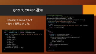 gPRCでのPush通知
• ChannelをQueueとして
• 使って実現しました。
// ReceiveMessage method
func (s *MessageServer) ReceiveMessage(req
*message.ReceiveMessageRequest, stream
message.MessageService_ReceiveMessageServer) (err error) {
fmt.Println("ReceiveMessage is called")
connection, ok := s.connections[req.FromId]
if !ok {
msg := fmt.Sprintf("FromId:%s does not exist", req.FromId)
return errors.New(msg)
}
loop:
for {
select {
case msg := <-connection.queue:
params := strings.Split(msg, " ")
stream.Send(&message.ReceiveMessageResponse{
FromId: connection.id,
Type: params[0],
Params: params[1:],
})
case <-connection.disconnect:
break loop
}
}
return nil
}
//Show new player to other players
for _, connection := range s.connections {
msg := fmt.Sprintf("show %s %s %d %d %d %d %s",
player.id,
player.name,
player.life,
player.x,
player.y,
player.size,
player.charge)
connection.queue <- msg
}
 