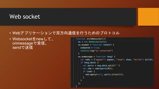 Web socket
• Webアプリケーションで双方向通信を行うためのプロトコル
• Websocketをnewして、
onmessageで受信、
sendで送信
 