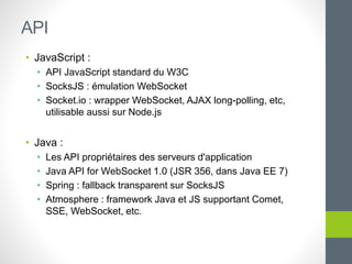 • JavaScript :
• API JavaScript standard du W3C
• SocksJS : émulation WebSocket
• Socket.io : wrapper WebSocket, AJAX long-polling, etc,
utilisable aussi sur Node.js
• Java :
• Les API propriétaires des serveurs d'application
• Java API for WebSocket 1.0 (JSR 356, dans Java EE 7)
• Spring : fallback transparent sur SocksJS
• Atmosphere : framework Java et JS supportant Comet,
SSE, WebSocket, etc.
API
 