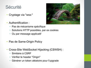 • Cryptage via "wss:"
• Authentification :
• Pas de mécanisme spécifique
• Solutions HTTP possibles, par ex cookies
• Ou par message applicatif
• Pas de Same-Origin Policy
• Cross-Site WebSocket Hijacking (CSWSH) :
• Similaire à CSRF
• Vérifier le header "Origin"
• Générer un token aléatoire pour l'upgrade
Sécurité
 