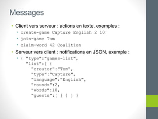 • Client vers serveur : actions en texte, exemples :
• create-game Capture English 2 10
• join-game Tom
• claim-word 42 Coalition
• Serveur vers client : notifications en JSON, exemple :
• { "type":"games-list",
"list":[ {
"creator":"Tom",
"type":"Capture",
"language":"English",
"rounds":2,
"words":10,
"guests":[ ] } ] }
Messages
 
