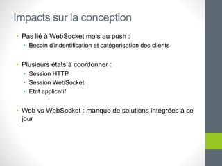 • Pas lié à WebSocket mais au push :
• Besoin d'indentification et catégorisation des clients
• Plusieurs états à coordonner :
• Session HTTP
• Session WebSocket
• Etat applicatif
• Web vs WebSocket : manque de solutions intégrées à ce
jour
Impacts sur la conception
 