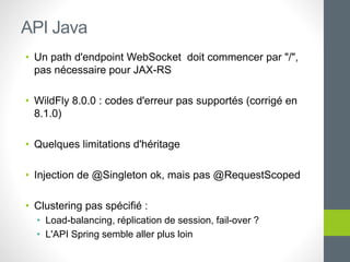• Un path d'endpoint WebSocket doit commencer par "/",
pas nécessaire pour JAX-RS
• WildFly 8.0.0 : codes d'erreur pas supportés (corrigé en
8.1.0)
• Quelques limitations d'héritage
• Injection de @Singleton ok, mais pas @RequestScoped
• Clustering pas spécifié :
• Load-balancing, réplication de session, fail-over ?
• L'API Spring semble aller plus loin
API Java
 