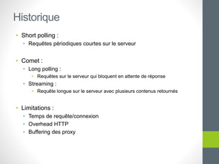 • Short polling :
• Requêtes périodiques courtes sur le serveur
• Comet :
• Long polling :
• Requêtes sur le serveur qui bloquent en attente de réponse
• Streaming :
• Requête longue sur le serveur avec plusieurs contenus retournés
• Limitations :
• Temps de requête/connexion
• Overhead HTTP
• Buffering des proxy
Historique
 