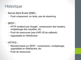 • Server-Sent Event (SSE) :
• Push uniquement, en texte, pas de streaming
• SPDY :
• HTTP amélioré par Google : compression des headers,
multiplexage des requêtes, etc
• Push de ressources (pas d'API JS de callback)
• Upgradable en WebSocket
• HTTP/2 :
• Standard basé sur SPDY : compression, multiplexage,
upgradable en WebSocket, etc
• Push de ressources
Historique
 