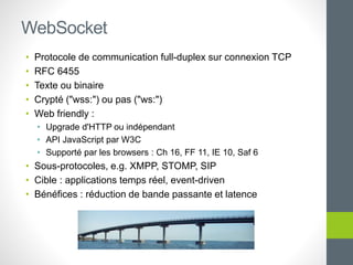 • Protocole de communication full-duplex sur connexion TCP
• RFC 6455
• Texte ou binaire
• Crypté ("wss:") ou pas ("ws:")
• Web friendly :
• Upgrade d'HTTP ou indépendant
• API JavaScript par W3C
• Supporté par les browsers : Ch 16, FF 11, IE 10, Saf 6
• Sous-protocoles, e.g. XMPP, STOMP, SIP
• Cible : applications temps réel, event-driven
• Bénéfices : réduction de bande passante et latence
WebSocket
 