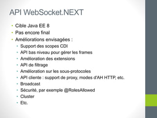 • Cible Java EE 8
• Pas encore final
• Améliorations envisagées :
• Support des scopes CDI
• API bas niveau pour gérer les frames
• Amélioration des extensions
• API de filtrage
• Amélioration sur les sous-protocoles
• API cliente : support de proxy, modes d'AH HTTP, etc.
• Broadcast
• Sécurité, par exemple @RolesAllowed
• Cluster
• Etc.
API WebSocket.NEXT
 