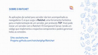 SOBRE O RATCHET
As aplicações de socket para servidor não tem acompanhado os
navegadores. É aí que surgiu o Ratchet, uma ferramenta fantástica
para a implementação de um servidor, por protocolo TCP. Você pode
iniciar um servidor com o Ratchet I/O Component Server, tendo um
código que implementa o respectivo componente e poderá gerenciar
todas as conexões.
Site: socketo.me
Projeto: github.com/ratchetphp/Ratchet
 