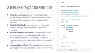 2. IMPLEMENTAÇÃO DO SERVIDOR
✘ RatchetServerIoServer: Cria um socket aberto para
escutar uma porta específica, para conexões de entrada. Os
eventos são delegados através deste para as aplicações
anexadas.
✘ RatchetHttpHttpServer: Implementa os métodos da
interface MessageComponentInterface e gerencia as
conexões.
✘ RatchetWebSocketWsServer: Um adaptador para lidar
com as requisições e respostas do websocket. Este é o
mediador entre o servidor e o cliente, para lidar com as
mensagens em tempo real, por intermédio de um navegador
web.
✘ HermesBusinessServiceSocketService: Este será nosso
gerenciador de conexões, mensagens, erros e encerramentos.
 
