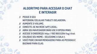 ALGORITMO PARA ACESSAR O CHAT
E INTERAGIR
✘ PEGUE O SEU
NOTEBOOK/CELULAR/TABLET/GELADEIRA;
✘ AUMENTE O VOLUME;
✘ CONECTE-SE NA REDE WIFI LOCAL;
✘ ABRA SEU NAVEGADOR (NÃO USE O OPERA MINI);
✘ ACESSE O ENDEREÇO: http://192.168.0.204/tag/chat;
✘ COLOQUE SEU NOME - SELECIONE A SALA 1;
✘ VOCÊ PODE ENVIAR MENSAGENS PARA AS PESSOAS E
BUZINAR PARA ELAS.
 