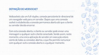 DEFINIÇÃO DE WEBSOCKET
Websockets são um full-duplex, conexão persistente bi-direcional de
um navegador web para um servidor. Depois que uma conexão
socket é estabelecida a conexão permanece aberta até que o cliente
ou servidor decida encerrar.
Com esta conexão aberta, o cliente ou servidor pode enviar uma
mensagem a qualquer outro cliente conectado. Sendo assim, neste
momento, uma única aplicação de servidor em execução estará
ciente de todas as conexões abertas, o que lhe permite comunicar
com qualquer outra conexão aberta e a qualquer momento.
 