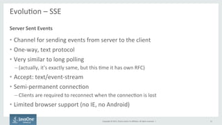 Copyright	
  ©	
  2015,	
  Oracle	
  and/or	
  its	
  aﬃliates.	
  All	
  rights	
  reserved.	
  	
  |	
  
EvoluFon	
  –	
  SSE	
  
	
  
•  Channel	
  for	
  sending	
  events	
  from	
  server	
  to	
  the	
  client	
  
•  One-­‐way,	
  text	
  protocol	
  
•  Very	
  similar	
  to	
  long	
  polling	
  
– (actually,	
  it’s	
  exactly	
  same,	
  but	
  this	
  Fme	
  it	
  has	
  own	
  RFC)	
  
•  Accept:	
  text/event-­‐stream	
  
•  Semi-­‐permanent	
  connecFon	
  
– Clients	
  are	
  required	
  to	
  reconnect	
  when	
  the	
  connecFon	
  is	
  lost	
  
•  Limited	
  browser	
  support	
  (no	
  IE,	
  no	
  Android)	
  
Server	
  Sent	
  Events	
  
12	
  
 