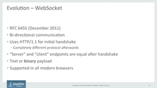 Copyright	
  ©	
  2015,	
  Oracle	
  and/or	
  its	
  aﬃliates.	
  All	
  rights	
  reserved.	
  	
  |	
  
EvoluFon	
  –	
  WebSocket	
  
	
  
•  RFC	
  6455	
  (December	
  2011)	
  
•  Bi-­‐direcFonal	
  communicaFon	
  
•  Uses	
  HTTP/1.1	
  for	
  iniFal	
  handshake	
  
– Completely	
  diﬀerent	
  protocol	
  aaerwards	
  
•  “Server”	
  and	
  “client”	
  endpoints	
  are	
  equal	
  aaer	
  handshake	
  
•  Text	
  or	
  binary	
  payload	
  
•  Supported	
  in	
  all	
  modern	
  browsers	
  
13	
  
 