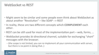 Copyright	
  ©	
  2015,	
  Oracle	
  and/or	
  its	
  aﬃliates.	
  All	
  rights	
  reserved.	
  	
  |	
  
WebSocket	
  vs	
  REST	
  
	
  
•  Might	
  seem	
  to	
  be	
  similar	
  and	
  some	
  people	
  even	
  think	
  about	
  WebSocket	
  as	
  
about	
  another	
  “RevoluFon”	
  –	
  like	
  SOAP	
  -­‐-­‐>	
  REST	
  
•  In	
  reality,	
  these	
  are	
  two	
  diﬀerent	
  concepts	
  which	
  COMPLEMENT	
  each	
  
other.	
  
•  REST	
  can	
  be	
  sFll	
  used	
  for	
  most	
  of	
  the	
  implementaFon	
  part	
  –	
  web,	
  forms,	
  …	
  
•  WebSocket	
  provides	
  bi-­‐direcFonal	
  channel,	
  suitable	
  for	
  exchanging	
  “short”	
  
messages	
  with	
  the	
  browser.	
  
– (the	
  scope	
  is	
  not	
  limited,	
  you	
  can	
  re-­‐implement	
  all	
  your	
  communicaFon	
  with	
  server,	
  
but	
  there	
  is	
  no	
  point	
  in	
  doing	
  that..)	
  
15	
  
 