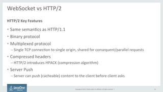Copyright	
  ©	
  2015,	
  Oracle	
  and/or	
  its	
  aﬃliates.	
  All	
  rights	
  reserved.	
  	
  |	
  
WebSocket	
  vs	
  HTTP/2	
  
	
  
•  Same	
  semanFcs	
  as	
  HTTP/1.1	
  
•  Binary	
  protocol	
  
•  MulFplexed	
  protocol	
  
– Single	
  TCP	
  connecFon	
  to	
  single	
  origin,	
  shared	
  for	
  consequent/parallel	
  requests	
  
•  Compressed	
  headers	
  
– HTTP/2	
  introduces	
  HPACK	
  (compression	
  algorithm)	
  
•  Server	
  Push	
  
– Server	
  can	
  push	
  (cacheable)	
  content	
  to	
  the	
  client	
  before	
  client	
  asks	
  
HTTP/2	
  Key	
  Features	
  
16	
  
 