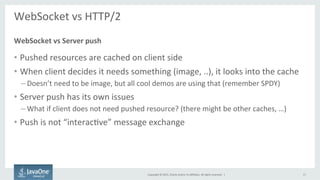 Copyright	
  ©	
  2015,	
  Oracle	
  and/or	
  its	
  aﬃliates.	
  All	
  rights	
  reserved.	
  	
  |	
  
WebSocket	
  vs	
  HTTP/2	
  
	
  
•  Pushed	
  resources	
  are	
  cached	
  on	
  client	
  side	
  
•  When	
  client	
  decides	
  it	
  needs	
  something	
  (image,	
  ..),	
  it	
  looks	
  into	
  the	
  cache	
  
– Doesn’t	
  need	
  to	
  be	
  image,	
  but	
  all	
  cool	
  demos	
  are	
  using	
  that	
  (remember	
  SPDY)	
  
•  Server	
  push	
  has	
  its	
  own	
  issues	
  
– What	
  if	
  client	
  does	
  not	
  need	
  pushed	
  resource?	
  (there	
  might	
  be	
  other	
  caches,	
  …)	
  
•  Push	
  is	
  not	
  “interacFve”	
  message	
  exchange	
  
WebSocket	
  vs	
  Server	
  push	
  
17	
  
 