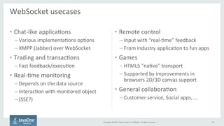 Copyright	
  ©	
  2015,	
  Oracle	
  and/or	
  its	
  aﬃliates.	
  All	
  rights	
  reserved.	
  	
  |	
  
WebSocket	
  usecases	
  
	
  
20	
  
•  Chat-­‐like	
  applicaFons	
  
– Various	
  implementaFons	
  opFons	
  
– XMPP	
  (Jabber)	
  over	
  WebSocket	
  
•  Trading	
  and	
  transacFons	
  
– Fast	
  feedback/execuFon	
  
•  Real-­‐Fme	
  monitoring	
  
– Depends	
  on	
  the	
  data	
  source	
  
– InteracFon	
  with	
  monitored	
  object	
  
– (SSE?)	
  
•  Remote	
  control	
  
– Input	
  with	
  “real-­‐Fme”	
  feedback	
  
– From	
  industry	
  applicaFon	
  to	
  fun	
  apps	
  
•  Games	
  
– HTML5	
  “naFve”	
  transport	
  
– Supported	
  by	
  improvements	
  in	
  
browsers	
  2D/3D	
  canvas	
  support	
  
•  General	
  collaboraFon	
  
– Customer	
  service,	
  Social	
  apps,	
  …	
  
 