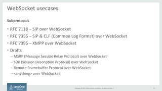 Copyright	
  ©	
  2015,	
  Oracle	
  and/or	
  its	
  aﬃliates.	
  All	
  rights	
  reserved.	
  	
  |	
  
WebSocket	
  usecases	
  
	
  
•  RFC	
  7118	
  –	
  SIP	
  over	
  WebSocket	
  
•  RFC	
  7355	
  –	
  SIP	
  &	
  CLF	
  (Common	
  Log	
  Format)	
  over	
  WebSocket	
  
•  RFC	
  7395	
  –	
  XMPP	
  over	
  WebSocket	
  
•  Draas	
  
– MSRP	
  (Message	
  Session	
  Relay	
  Protocol)	
  over	
  WebSocket	
  
– SDP	
  (Session	
  DescripFon	
  Protocol)	
  over	
  WebSocket	
  
– Remote	
  Framebuﬀer	
  Protocol	
  over	
  WebSocket	
  
– <anything>	
  over	
  WebSocket	
  
Subprotocols	
  
21	
  
 