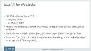 Copyright	
  ©	
  2015,	
  Oracle	
  and/or	
  its	
  aﬃliates.	
  All	
  rights	
  reserved.	
  	
  |	
  
Java	
  API	
  for	
  WebSocket	
  
	
  
•  JSR	
  356	
  –	
  Part	
  of	
  Java	
  EE	
  7	
  
– 1.0	
  (May	
  2013)	
  
– 1.1	
  (August	
  2014)	
  
•  Annotated	
  and	
  programmaFc	
  way	
  how	
  to	
  deploy	
  and	
  access	
  WebSocket	
  
endpoints	
  
•  Event-­‐driven	
  model	
  -­‐	
  @OnOpen,	
  @OnMessage,	
  @OnError,	
  @OnClose	
  
•  Encoders/Decoders,	
  Path/Query	
  parameter	
  handling,	
  Handshake	
  headers	
  
interceptors,	
  CDI	
  integraFon,	
  …	
  
 