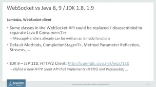 Copyright	
  ©	
  2015,	
  Oracle	
  and/or	
  its	
  aﬃliates.	
  All	
  rights	
  reserved.	
  	
  |	
  
WebSocket	
  vs	
  Java	
  8,	
  9	
  /	
  JDK	
  1.8,	
  1.9	
  
	
  
•  Some	
  classes	
  in	
  the	
  WebSocket	
  API	
  could	
  be	
  replaced	
  /	
  disassembled	
  to	
  
separate	
  Java	
  8	
  Consumer<T>s	
  
– MessageHandlers	
  already	
  can	
  be	
  wriQen	
  as	
  lambda	
  funcFons	
  
•  Default	
  Methods,	
  CompleFonStage<T>,	
  Method	
  Parameter	
  ReﬂecFon,	
  
Streams,	
  …	
  
•  JDK	
  9	
  –	
  JEP	
  110:	
  HTTP/2	
  Client:	
  hQp://openjdk.java.net/jeps/110	
  
– Deﬁne	
  a	
  new	
  HTTP	
  client	
  API	
  that	
  implements	
  HTTP/2	
  and	
  WebSocket,	
  …	
  
Lambdas,	
  WebSocket	
  client	
  
25	
  
 