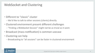 Copyright	
  ©	
  2015,	
  Oracle	
  and/or	
  its	
  aﬃliates.	
  All	
  rights	
  reserved.	
  	
  |	
  
WebSocket	
  and	
  Clustering	
  
	
  
•  Diﬀerent	
  to	
  “classic”	
  cluster	
  
– We’d	
  like	
  to	
  talk	
  to	
  other	
  sessions	
  (clients)	
  directly	
  
•  Clustered	
  environment	
  present	
  diﬀerent	
  challenges	
  
– “Finding	
  a	
  WebSocket	
  Session”	
  might	
  not	
  be	
  as	
  trivial	
  as	
  it	
  seem	
  
•  Broadcast	
  (mass-­‐noFﬁcaFon)	
  is	
  common	
  usecase	
  
•  Clustering	
  can	
  help	
  
– BroadcasFng	
  to	
  “all	
  sessions”	
  can	
  be	
  faster	
  in	
  clustered	
  environment	
  
26	
  
 