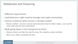 Copyright	
  ©	
  2015,	
  Oracle	
  and/or	
  its	
  aﬃliates.	
  All	
  rights	
  reserved.	
  	
  |	
  
WebSocket	
  and	
  Clustering	
  
	
  
•  Diﬀerent	
  requirements	
  
•  Load	
  balancers	
  might	
  need	
  to	
  manage	
  more	
  open	
  connecFons	
  
•  Cannot	
  re-­‐balance	
  when	
  session	
  is	
  already	
  created	
  
– Node	
  is	
  added	
  –	
  ok,	
  but	
  I	
  cannot	
  easily	
  decrease	
  load	
  on	
  other	
  nodes,	
  I	
  can	
  use	
  the	
  
new	
  node	
  only	
  for	
  new	
  connecFons	
  
•  Node	
  going	
  down	
  is	
  not	
  transparent	
  to	
  client	
  
– Robust	
  clients	
  can	
  hide	
  this,	
  but	
  for	
  now,	
  this	
  requires	
  custom	
  soluFon	
  
– WLS	
  12.2.1	
  oﬀers	
  a	
  soluFon	
  for	
  this..	
  
31	
  
 