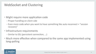 Copyright	
  ©	
  2015,	
  Oracle	
  and/or	
  its	
  aﬃliates.	
  All	
  rights	
  reserved.	
  	
  |	
  
WebSocket	
  and	
  Clustering	
  
	
  
•  Might	
  require	
  more	
  applicaFon	
  code	
  
– Proper	
  handling	
  on	
  client	
  side	
  
– Even	
  more	
  code	
  when	
  you	
  want	
  to	
  have	
  something	
  like	
  auto	
  reconnect	
  +	
  “session	
  
recovery”	
  
•  Infrastructure	
  requirements	
  
– Similar	
  to	
  SSL	
  (persistent	
  connecFon,	
  …)	
  
•  Much	
  more	
  eﬀecFve	
  when	
  compared	
  to	
  the	
  same	
  app	
  implemented	
  using	
  
long-­‐polling	
  
34	
  
 