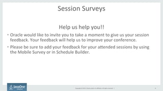 Copyright	
  ©	
  2015,	
  Oracle	
  and/or	
  its	
  aﬃliates.	
  All	
  rights	
  reserved.	
  	
  |	
  
Session	
  Surveys	
  
Help	
  us	
  help	
  you!!	
  
•  Oracle	
  would	
  like	
  to	
  invite	
  you	
  to	
  take	
  a	
  moment	
  to	
  give	
  us	
  your	
  session	
  
feedback.	
  Your	
  feedback	
  will	
  help	
  us	
  to	
  improve	
  your	
  conference.	
  	
  
•  Please	
  be	
  sure	
  to	
  add	
  your	
  feedback	
  for	
  your	
  aQended	
  sessions	
  by	
  using	
  
the	
  Mobile	
  Survey	
  or	
  in	
  Schedule	
  Builder.	
  
	
  
4
 