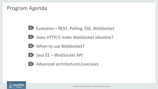 Copyright	
  ©	
  2015,	
  Oracle	
  and/or	
  its	
  aﬃliates.	
  All	
  rights	
  reserved.	
  	
  |	
  
Program	
  Agenda	
  
	
  
EvoluFon	
  –	
  REST,	
  Polling,	
  SSE,	
  WebSocket	
  
Does	
  HTTP/2	
  make	
  WebSocket	
  obsolete?	
  
When	
  to	
  use	
  WebSocket?	
  
Java	
  EE	
  –	
  WebSocket	
  API	
  
Advanced	
  architectures/usecases	
  
1	
  
2	
  
3	
  
4	
  
5	
  
7	
  
 