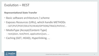 Copyright	
  ©	
  2015,	
  Oracle	
  and/or	
  its	
  aﬃliates.	
  All	
  rights	
  reserved.	
  	
  |	
  
EvoluFon	
  –	
  REST	
  
	
  
•  Basic	
  soaware	
  architecture	
  /	
  scheme	
  
•  Exposes	
  Resources	
  (URIs),	
  which	
  handle	
  METHODs	
  
– GET/PUT/POST/DELETE/HEAD/OPTIONS/TRACE/PATCH/…	
  
•  MediaType	
  (Accept/Content-­‐Type)	
  
– text/plain,	
  text/html,	
  applicaFon/json,	
  …	
  
•  Caching	
  (GET,	
  HEAD),	
  Hyperlinking,	
  …	
  
Representa7onal	
  State	
  Transfer	
  
8	
  
 