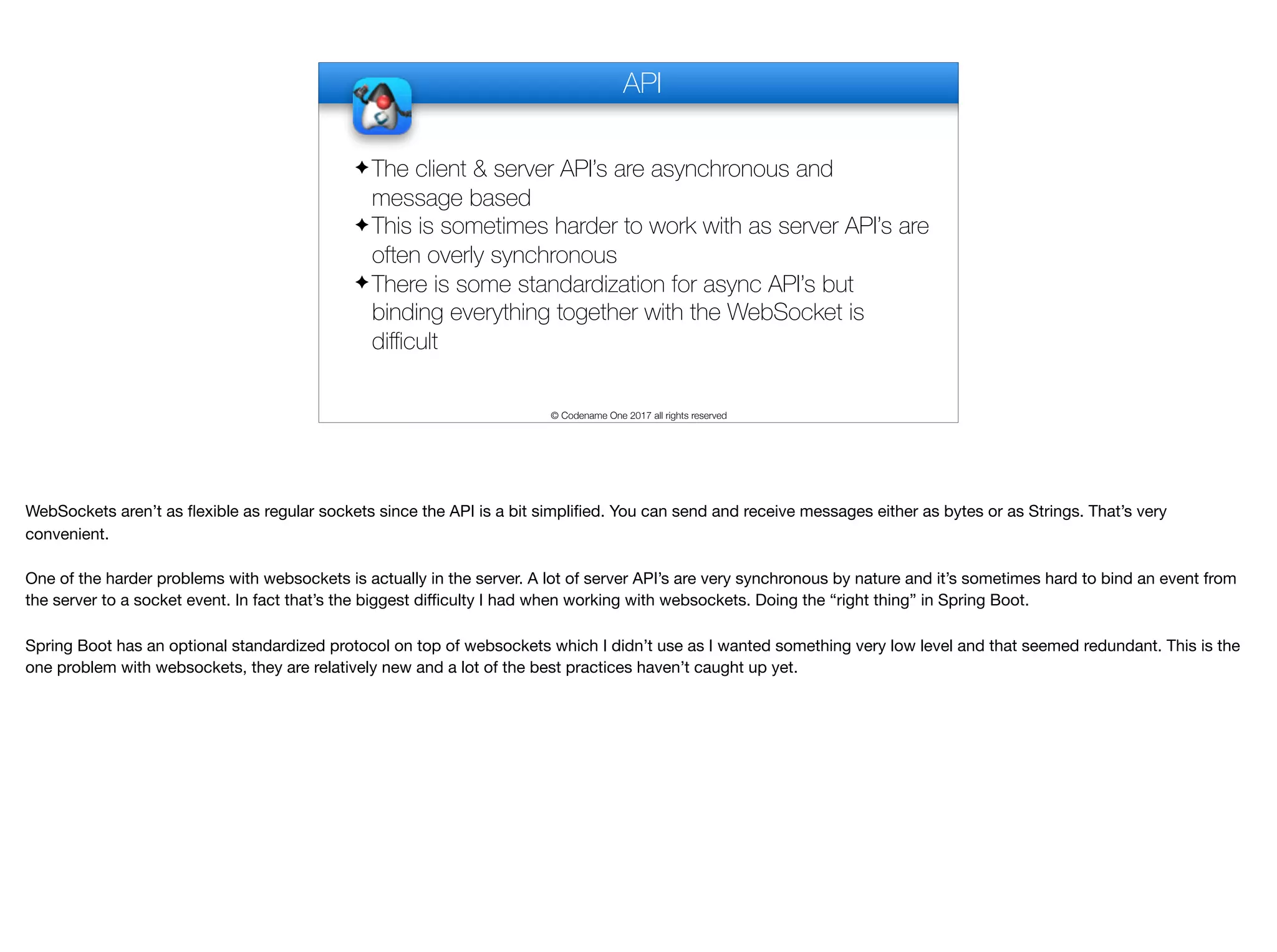 API © Codename One 2017 all rights reserved ✦ The client & server API’s are asynchronous and message based ✦ This is sometimes harder to work with as server API’s are often overly synchronous ✦ There is some standardization for async API’s but binding everything together with the WebSocket is diﬃcult WebSockets aren’t as flexible as regular sockets since the API is a bit simplified. You can send and receive messages either as bytes or as Strings. That’s very convenient. One of the harder problems with websockets is actually in the server. A lot of server API’s are very synchronous by nature and it’s sometimes hard to bind an event from the server to a socket event. In fact that’s the biggest diﬃculty I had when working with websockets. Doing the “right thing” in Spring Boot. Spring Boot has an optional standardized protocol on top of websockets which I didn’t use as I wanted something very low level and that seemed redundant. This is the one problem with websockets, they are relatively new and a lot of the best practices haven’t caught up yet. 