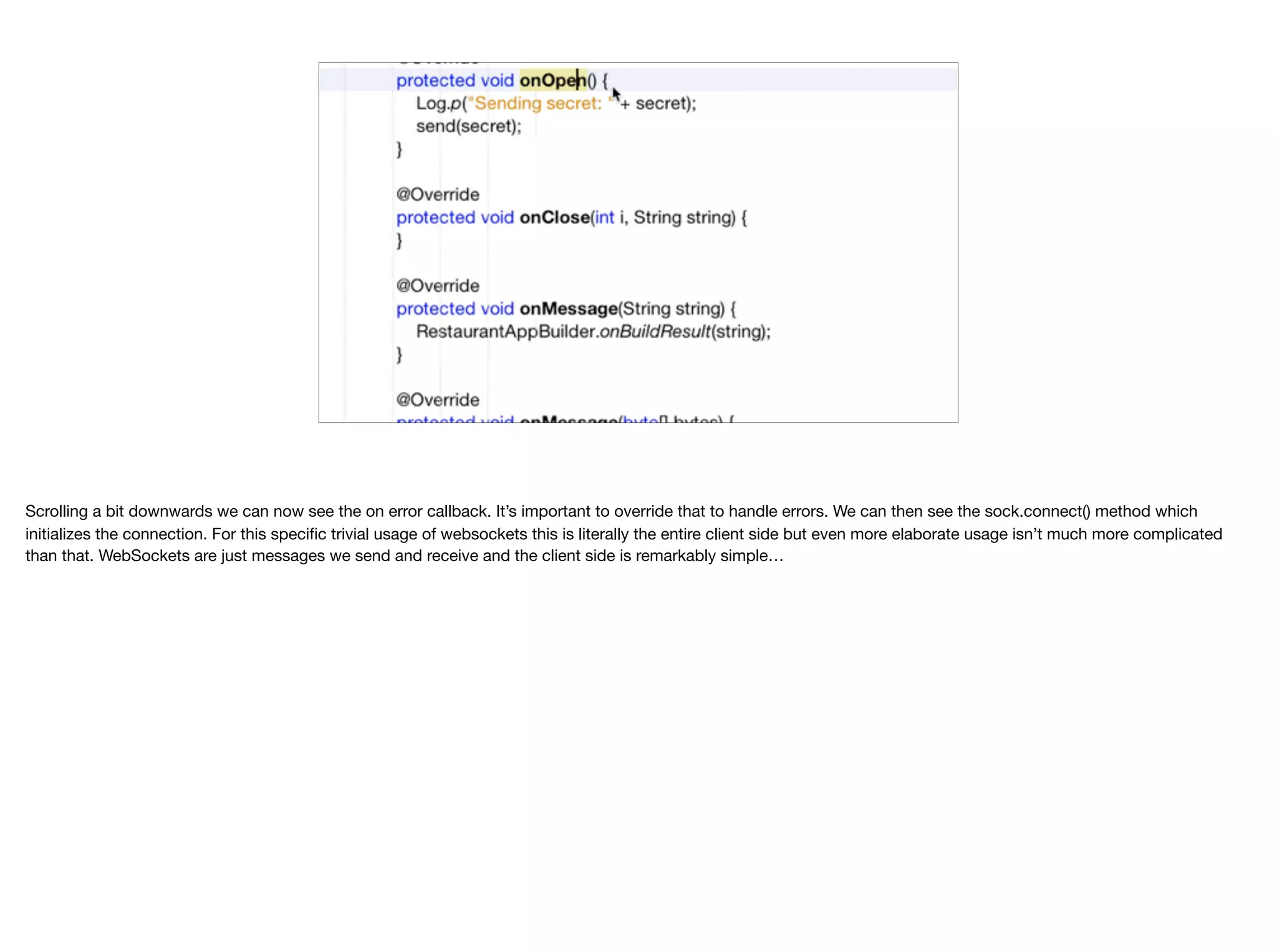 Scrolling a bit downwards we can now see the on error callback. It’s important to override that to handle errors. We can then see the sock.connect() method which initializes the connection. For this specific trivial usage of websockets this is literally the entire client side but even more elaborate usage isn’t much more complicated than that. WebSockets are just messages we send and receive and the client side is remarkably simple… 