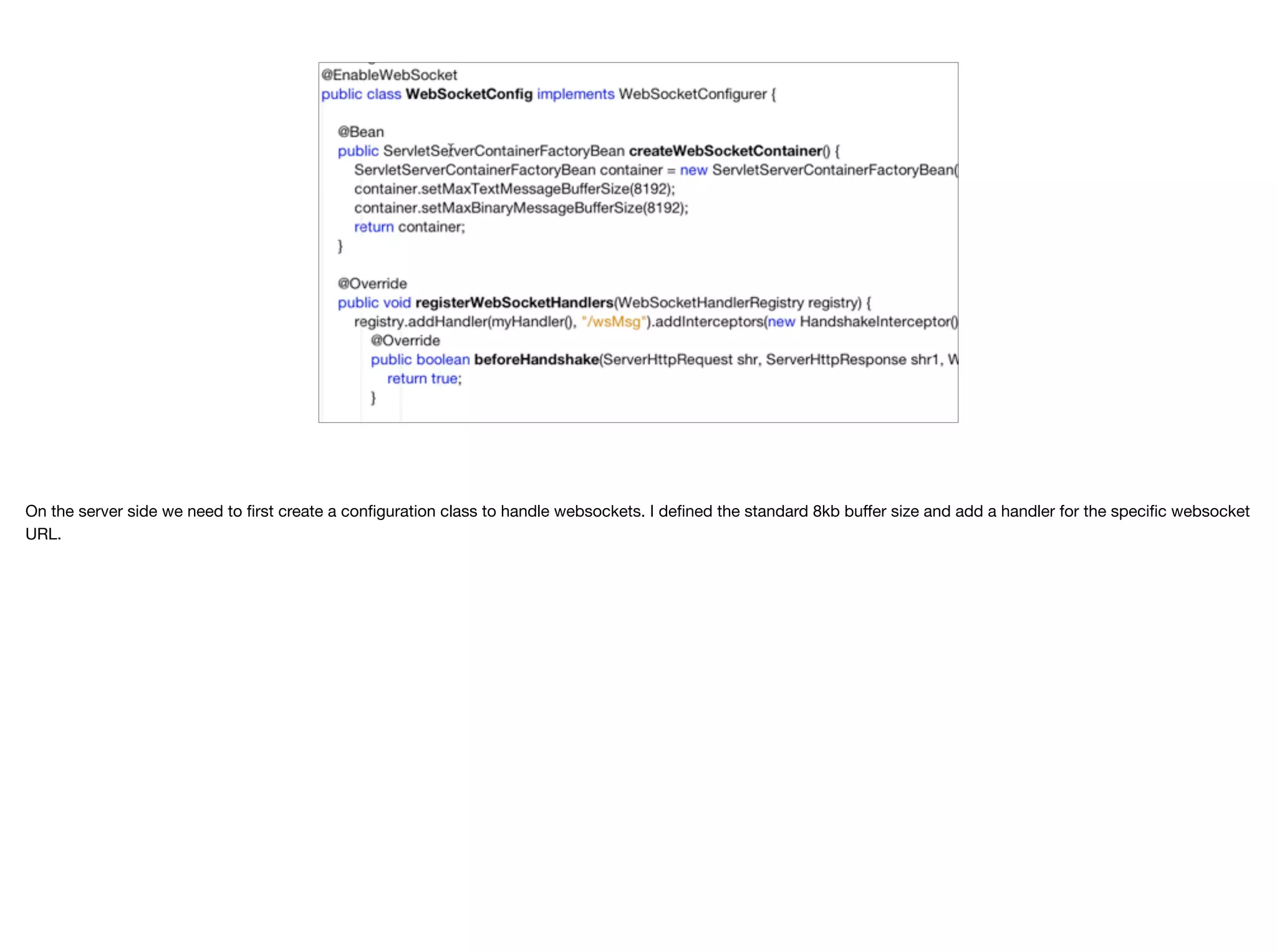 On the server side we need to first create a configuration class to handle websockets. I defined the standard 8kb buﬀer size and add a handler for the specific websocket URL. 