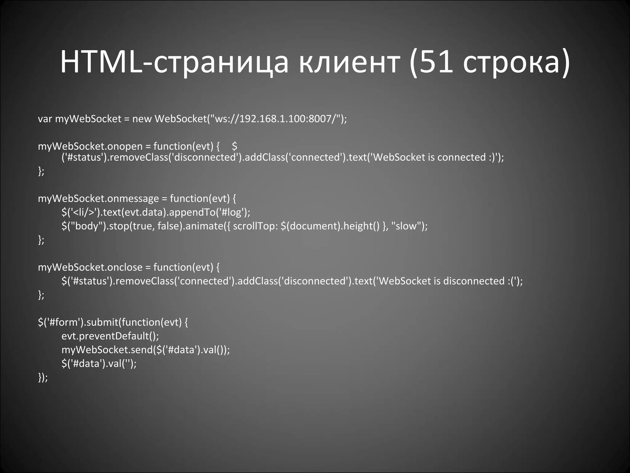 HTML -страница клиент (51 строка) var myWebSocket = new WebSocket("ws://192.168.1.100:8007/");  myWebSocket.onopen = function(evt) {   $('#status').removeClass('disconnected').addClass('connected').text('WebSocket is connected :)');  };   myWebSocket.onmessage = function(evt) { $('<li/>').text(evt.data).appendTo('#log'); $("body").stop(true, false).animate({ scrollTop: $(document).height() }, "slow");   };   myWebSocket.onclose = function(evt) {  $('#status').removeClass('connected').addClass('disconnected').text('WebSocket is disconnected :(');  };   $('#form').submit(function(evt) { evt.preventDefault();   myWebSocket.send($('#data').val()); $('#data').val(''); }); 